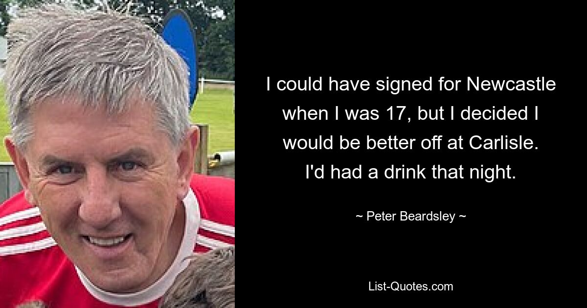 I could have signed for Newcastle when I was 17, but I decided I would be better off at Carlisle. I'd had a drink that night. — © Peter Beardsley