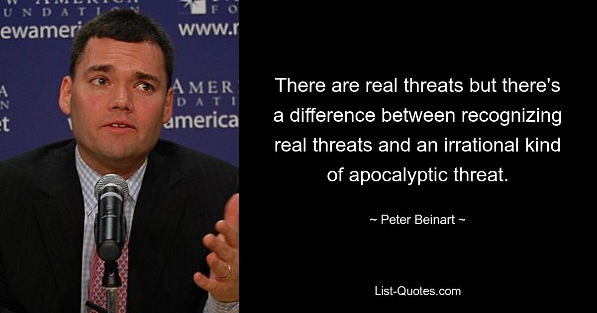 There are real threats but there's a difference between recognizing real threats and an irrational kind of apocalyptic threat. — © Peter Beinart