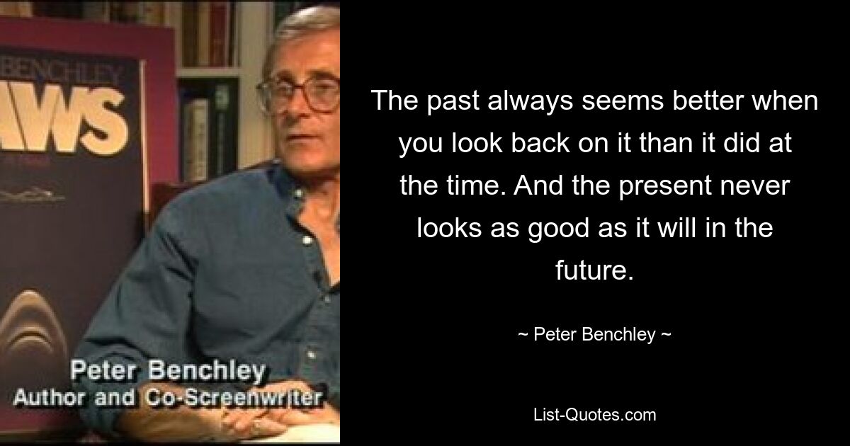 The past always seems better when you look back on it than it did at the time. And the present never looks as good as it will in the future. — © Peter Benchley