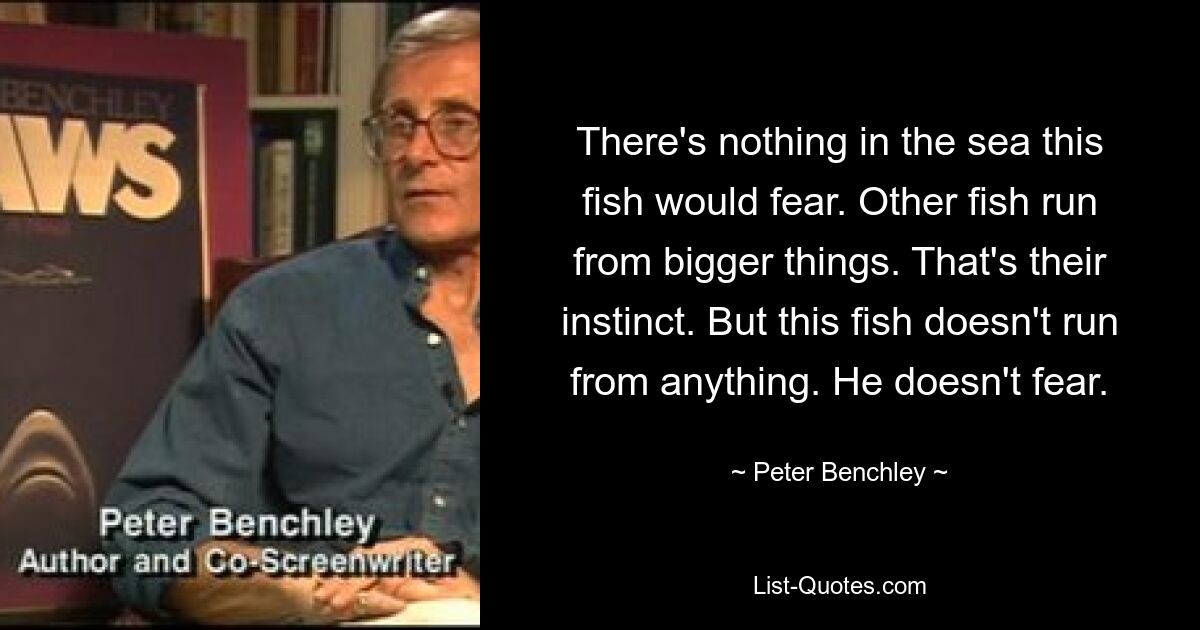 There's nothing in the sea this fish would fear. Other fish run from bigger things. That's their instinct. But this fish doesn't run from anything. He doesn't fear. — © Peter Benchley