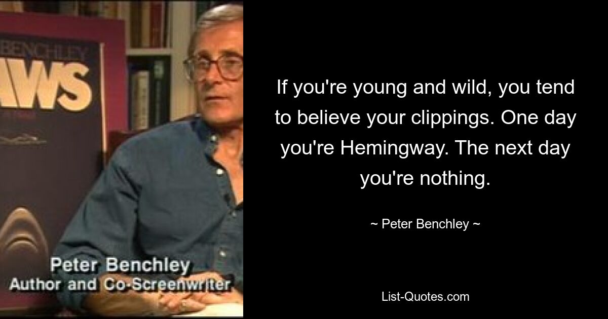 If you're young and wild, you tend to believe your clippings. One day you're Hemingway. The next day you're nothing. — © Peter Benchley