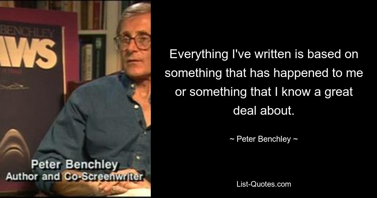 Everything I've written is based on something that has happened to me or something that I know a great deal about. — © Peter Benchley