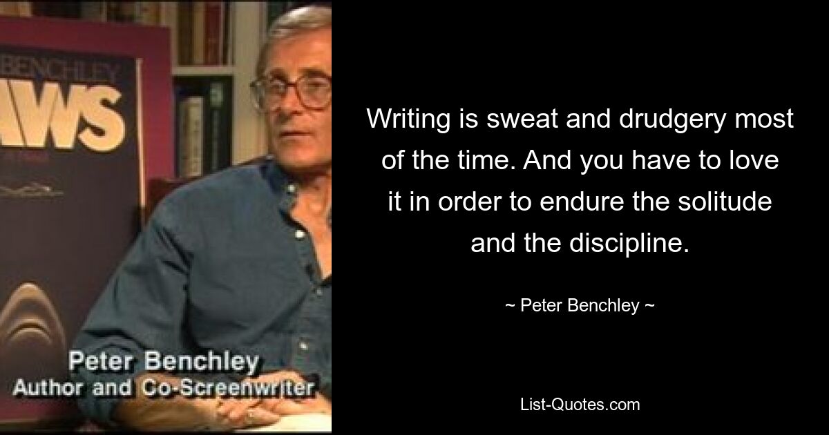 Writing is sweat and drudgery most of the time. And you have to love it in order to endure the solitude and the discipline. — © Peter Benchley