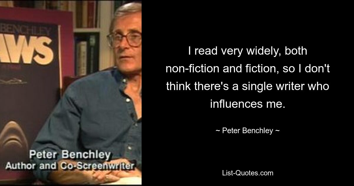 I read very widely, both non-fiction and fiction, so I don't think there's a single writer who influences me. — © Peter Benchley