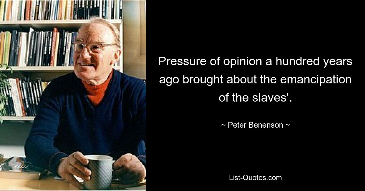 Pressure of opinion a hundred years ago brought about the emancipation of the slaves'. — © Peter Benenson