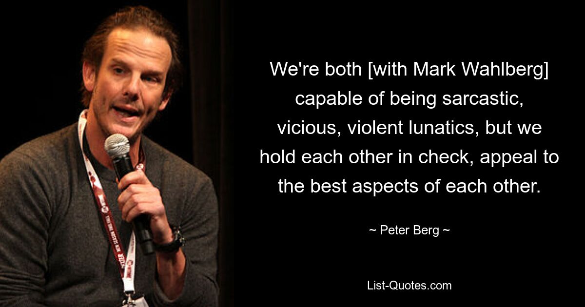 We're both [with Mark Wahlberg] capable of being sarcastic, vicious, violent lunatics, but we hold each other in check, appeal to the best aspects of each other. — © Peter Berg