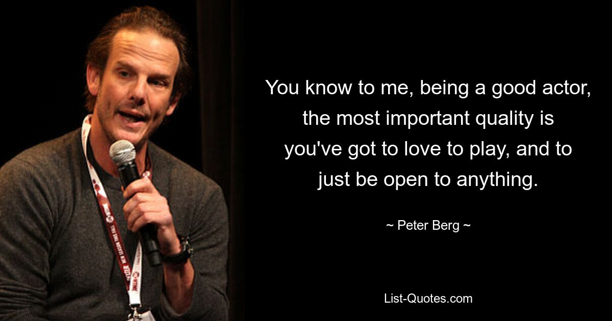 You know to me, being a good actor, the most important quality is you've got to love to play, and to just be open to anything. — © Peter Berg