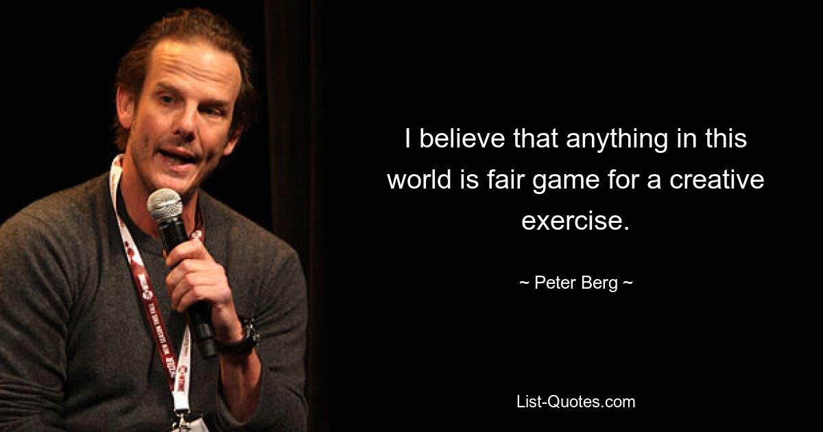 I believe that anything in this world is fair game for a creative exercise. — © Peter Berg