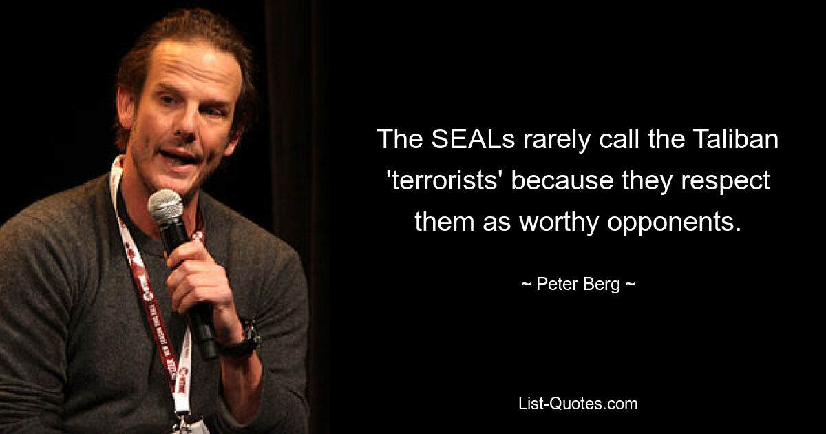 The SEALs rarely call the Taliban 'terrorists' because they respect them as worthy opponents. — © Peter Berg