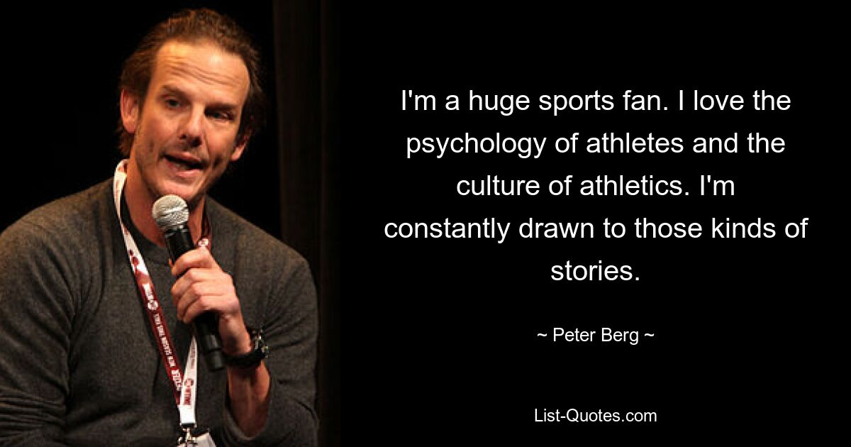 I'm a huge sports fan. I love the psychology of athletes and the culture of athletics. I'm constantly drawn to those kinds of stories. — © Peter Berg