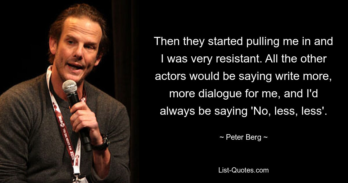 Then they started pulling me in and I was very resistant. All the other actors would be saying write more, more dialogue for me, and I'd always be saying 'No, less, less'. — © Peter Berg