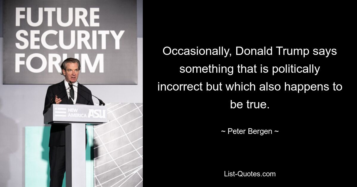 Occasionally, Donald Trump says something that is politically incorrect but which also happens to be true. — © Peter Bergen