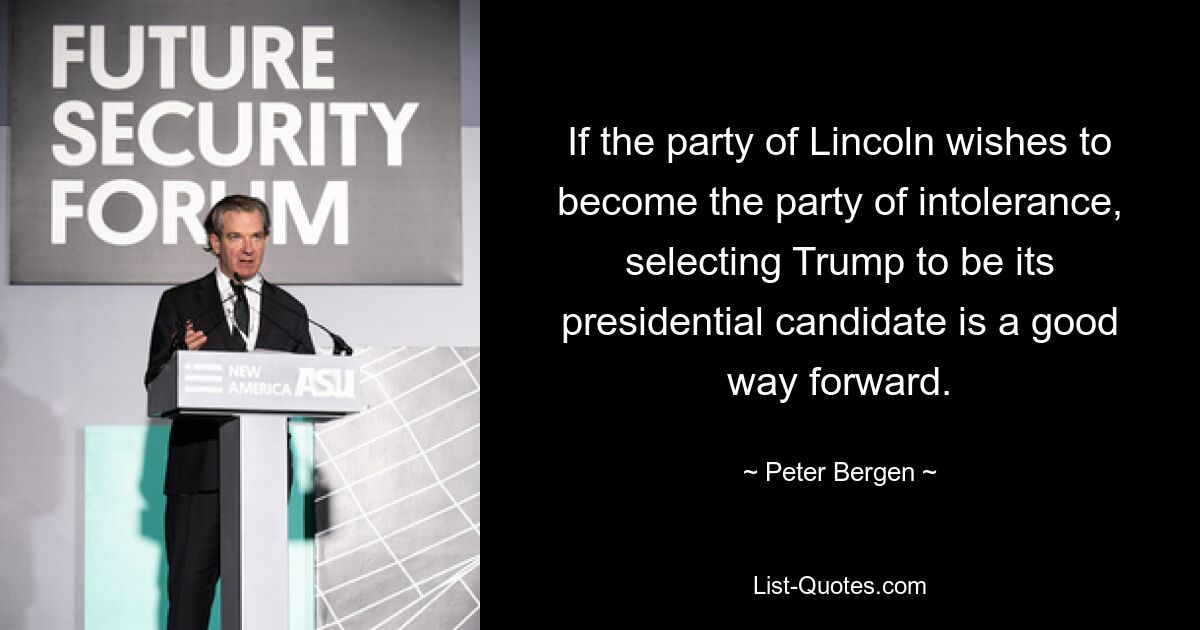 If the party of Lincoln wishes to become the party of intolerance, selecting Trump to be its presidential candidate is a good way forward. — © Peter Bergen