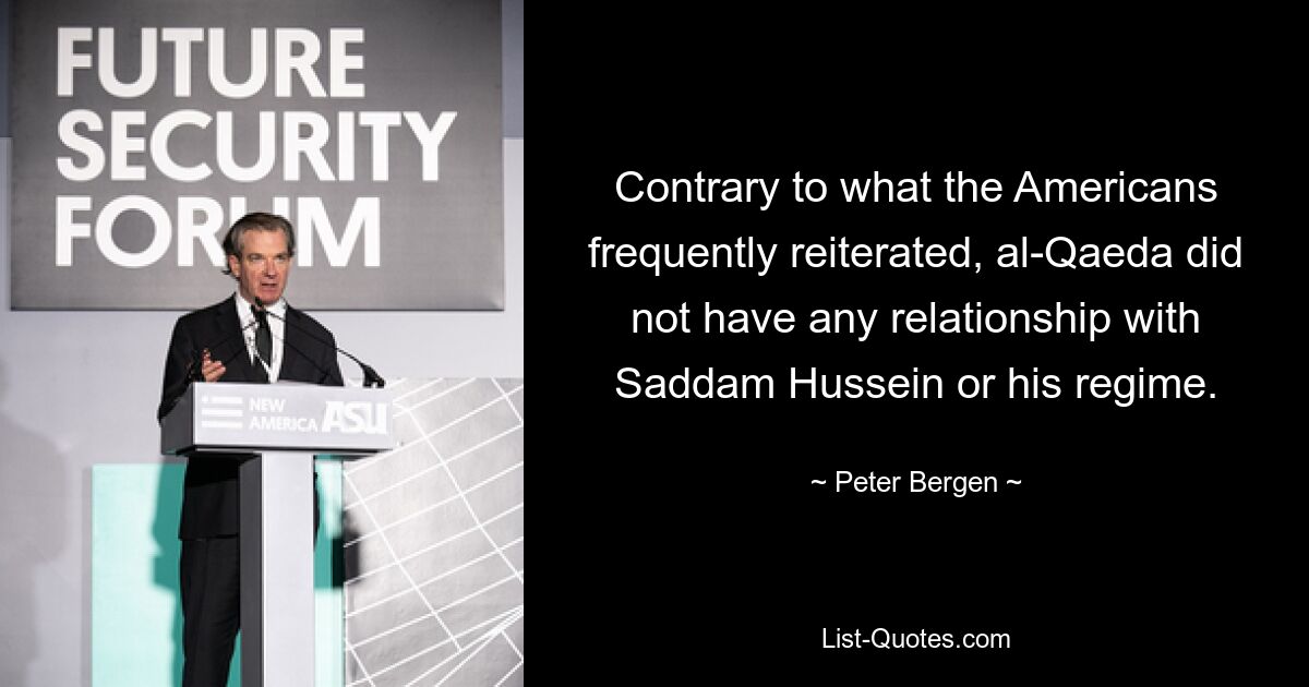Im Gegensatz zu dem, was die Amerikaner häufig beteuerten, hatte al-Qaida keine Beziehung zu Saddam Hussein oder seinem Regime. — © Peter Bergen