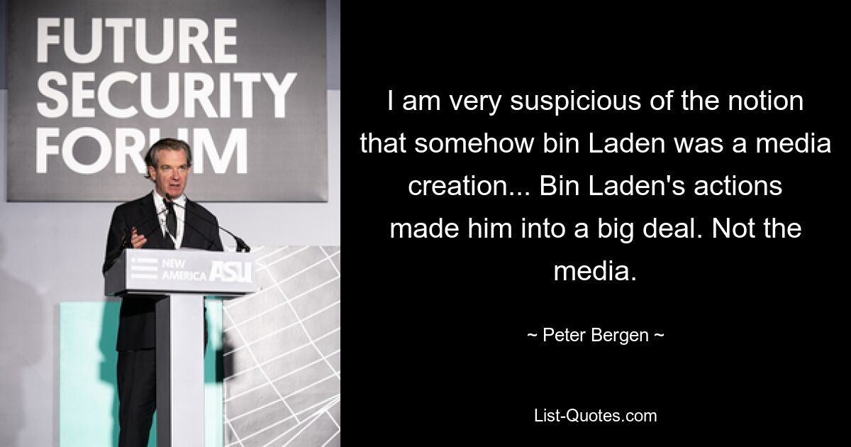 Ich bin sehr misstrauisch gegenüber der Vorstellung, dass Bin Laden irgendwie eine Schöpfung der Medien war ... Bin Ladens Taten machten ihn zu einer großen Sache. Nicht die Medien. — © Peter Bergen 