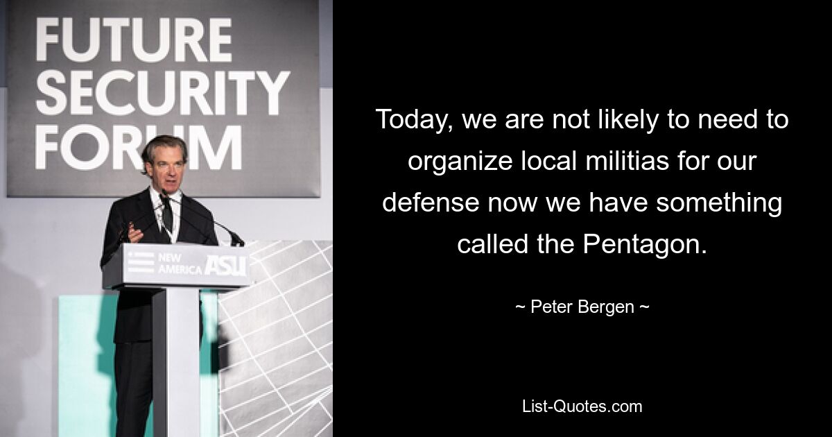 Today, we are not likely to need to organize local militias for our defense now we have something called the Pentagon. — © Peter Bergen