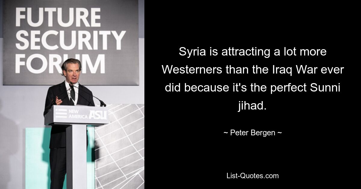 Syria is attracting a lot more Westerners than the Iraq War ever did because it's the perfect Sunni jihad. — © Peter Bergen