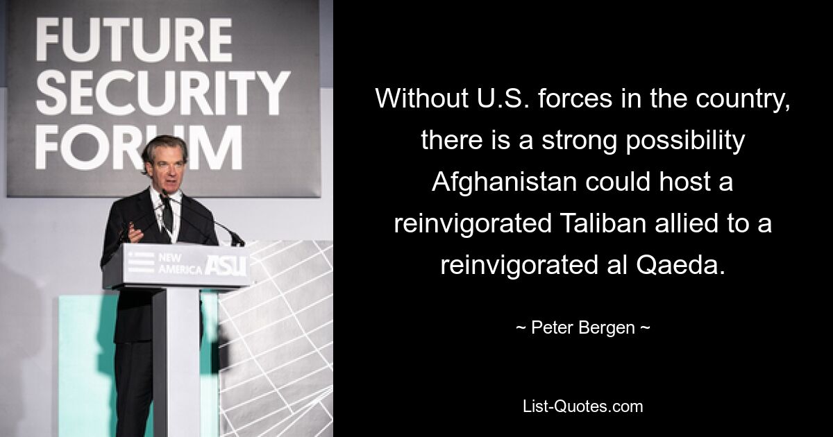 Without U.S. forces in the country, there is a strong possibility Afghanistan could host a reinvigorated Taliban allied to a reinvigorated al Qaeda. — © Peter Bergen