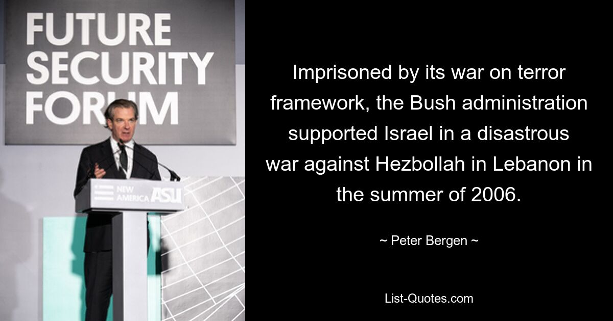 Imprisoned by its war on terror framework, the Bush administration supported Israel in a disastrous war against Hezbollah in Lebanon in the summer of 2006. — © Peter Bergen