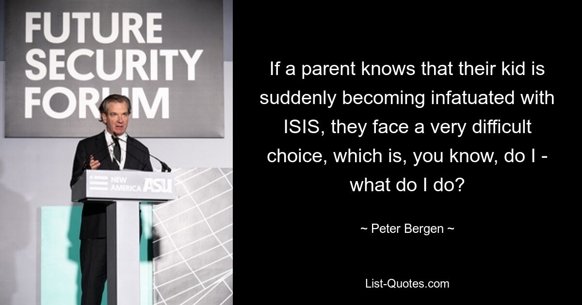 If a parent knows that their kid is suddenly becoming infatuated with ISIS, they face a very difficult choice, which is, you know, do I - what do I do? — © Peter Bergen