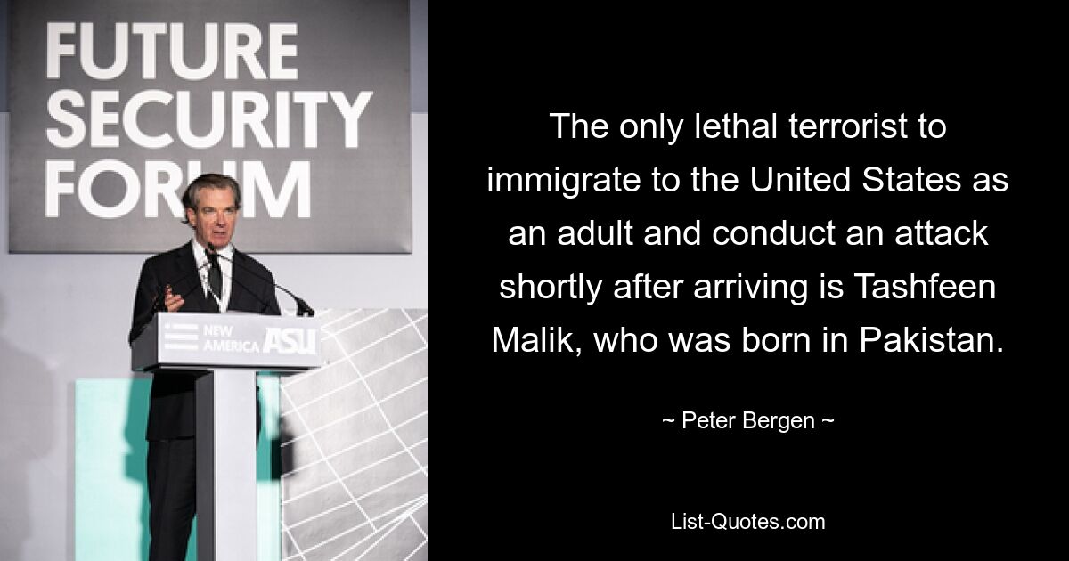 The only lethal terrorist to immigrate to the United States as an adult and conduct an attack shortly after arriving is Tashfeen Malik, who was born in Pakistan. — © Peter Bergen