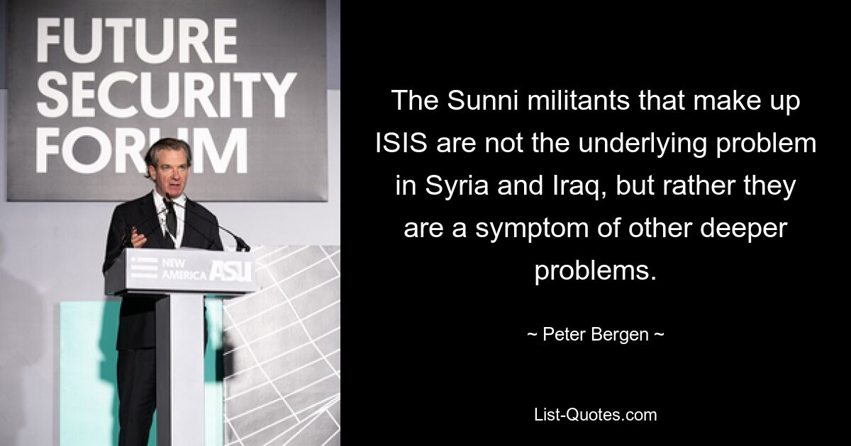 The Sunni militants that make up ISIS are not the underlying problem in Syria and Iraq, but rather they are a symptom of other deeper problems. — © Peter Bergen