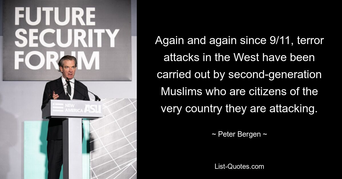 Again and again since 9/11, terror attacks in the West have been carried out by second-generation Muslims who are citizens of the very country they are attacking. — © Peter Bergen