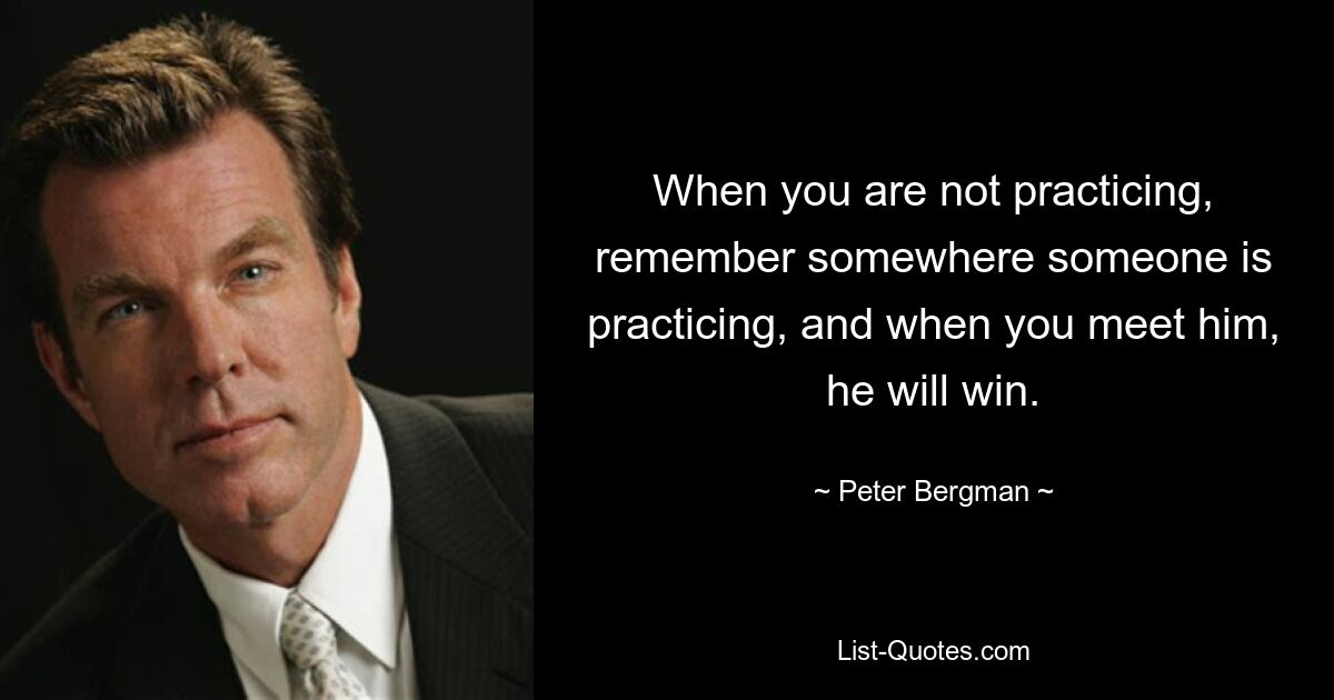 When you are not practicing, remember somewhere someone is practicing, and when you meet him, he will win. — © Peter Bergman