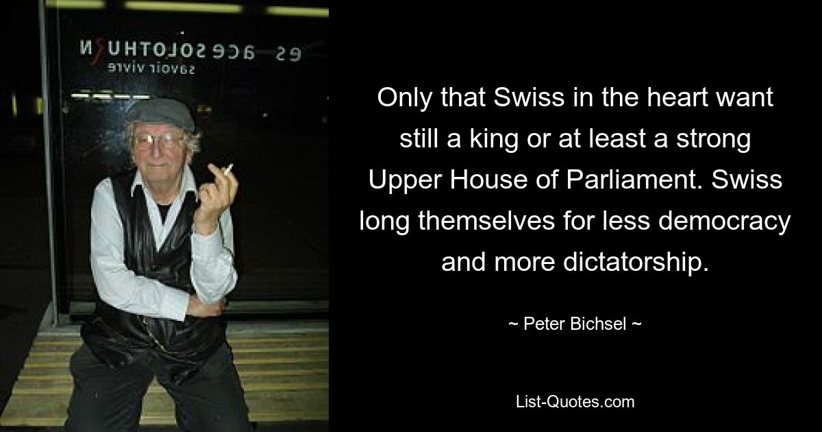 Only that Swiss in the heart want still a king or at least a strong Upper House of Parliament. Swiss long themselves for less democracy and more dictatorship. — © Peter Bichsel