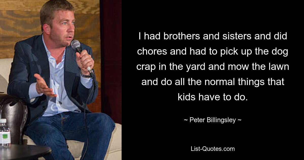 I had brothers and sisters and did chores and had to pick up the dog crap in the yard and mow the lawn and do all the normal things that kids have to do. — © Peter Billingsley