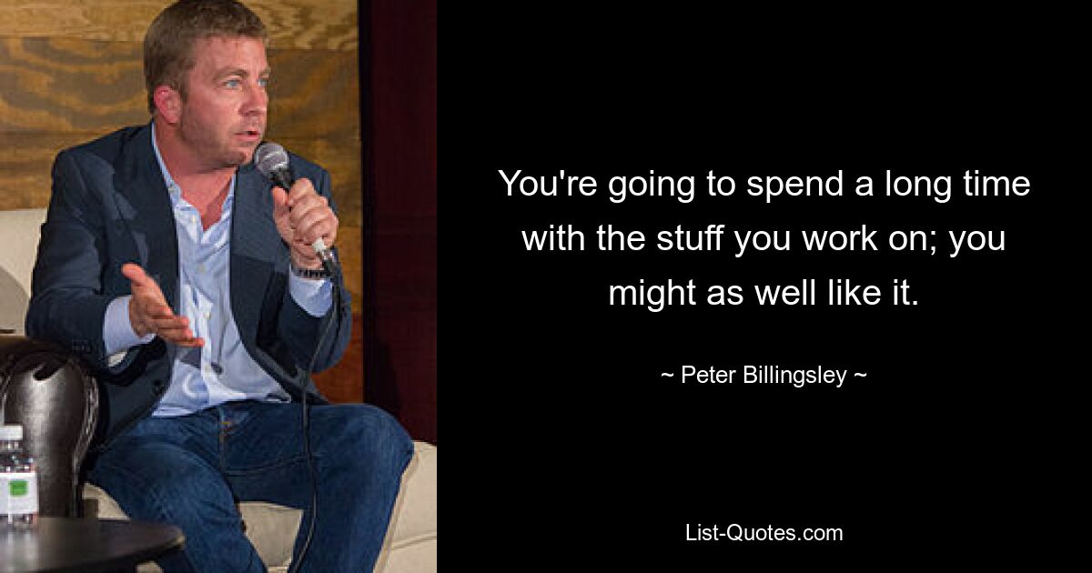 You're going to spend a long time with the stuff you work on; you might as well like it. — © Peter Billingsley