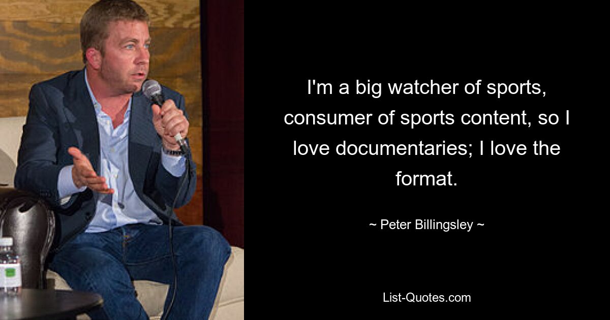 I'm a big watcher of sports, consumer of sports content, so I love documentaries; I love the format. — © Peter Billingsley