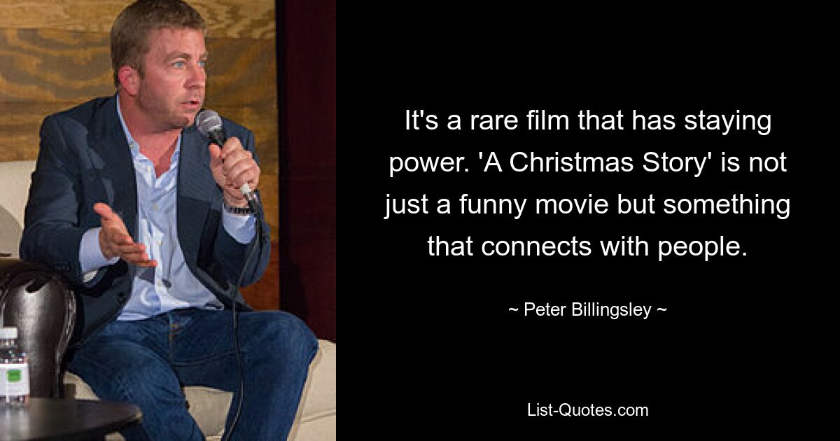 It's a rare film that has staying power. 'A Christmas Story' is not just a funny movie but something that connects with people. — © Peter Billingsley