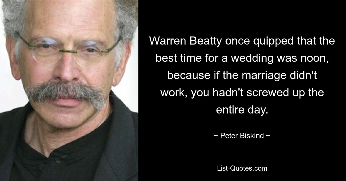 Warren Beatty once quipped that the best time for a wedding was noon, because if the marriage didn't work, you hadn't screwed up the entire day. — © Peter Biskind