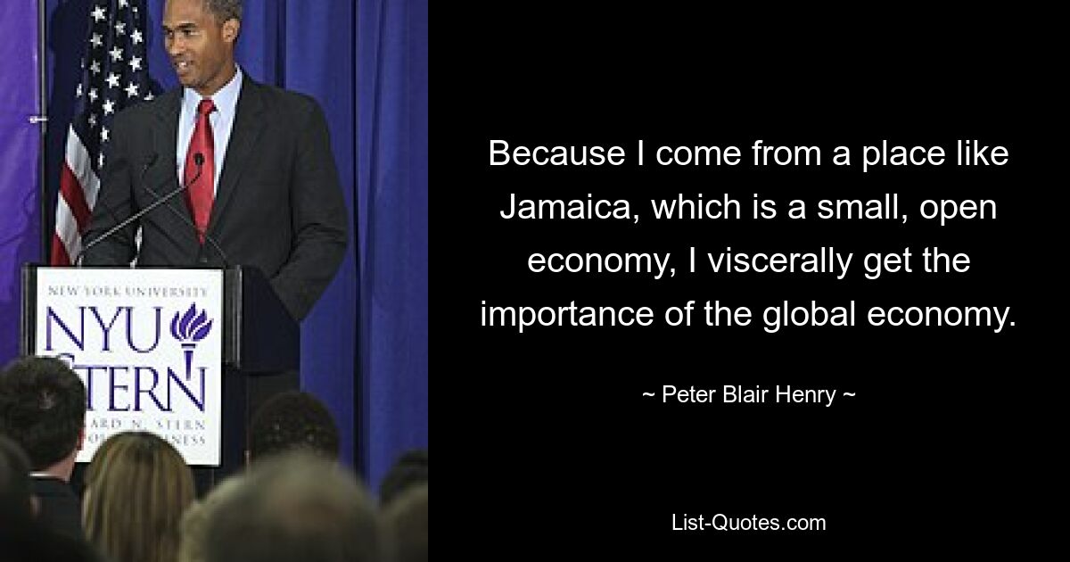 Because I come from a place like Jamaica, which is a small, open economy, I viscerally get the importance of the global economy. — © Peter Blair Henry