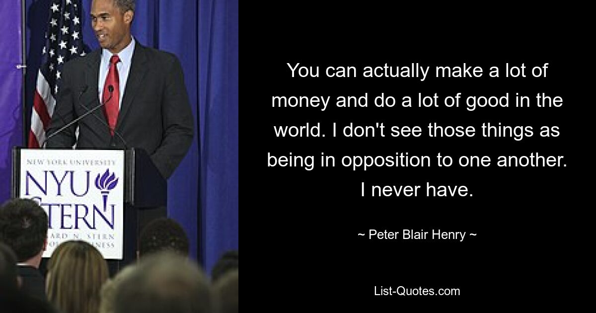 You can actually make a lot of money and do a lot of good in the world. I don't see those things as being in opposition to one another. I never have. — © Peter Blair Henry