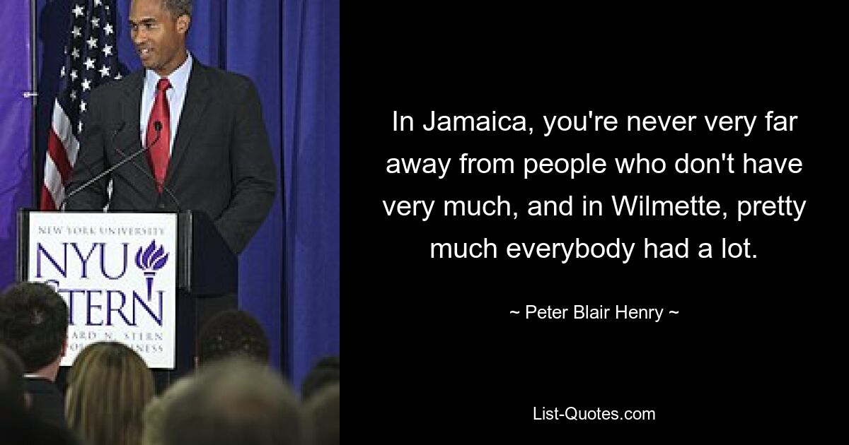 In Jamaica, you're never very far away from people who don't have very much, and in Wilmette, pretty much everybody had a lot. — © Peter Blair Henry