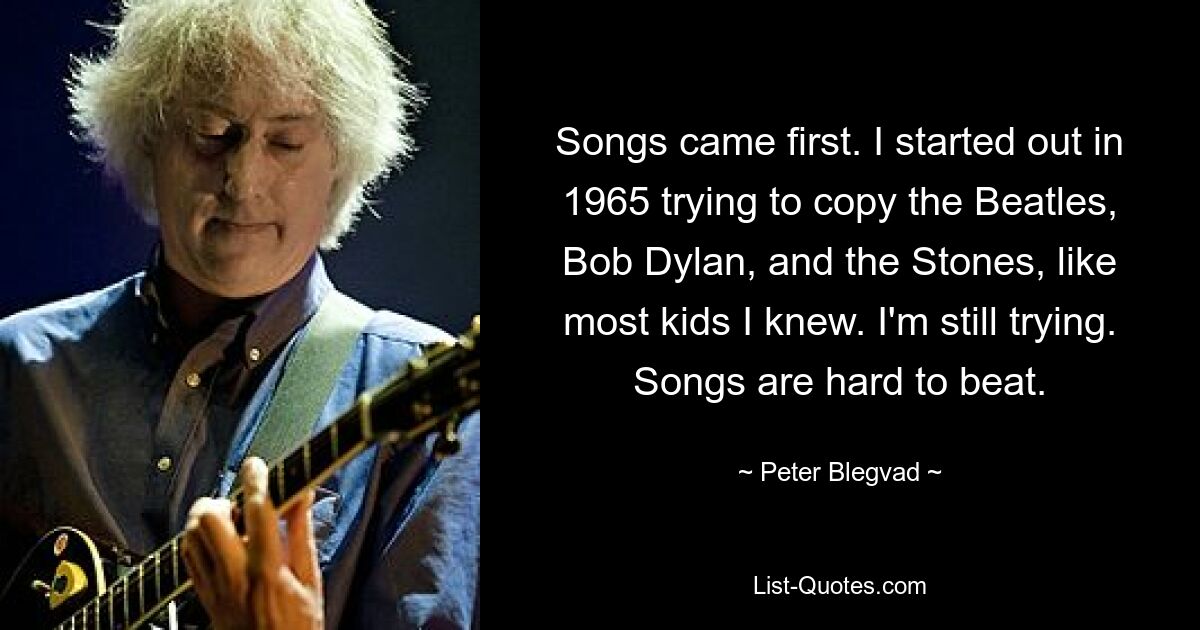 Songs came first. I started out in 1965 trying to copy the Beatles, Bob Dylan, and the Stones, like most kids I knew. I'm still trying. Songs are hard to beat. — © Peter Blegvad