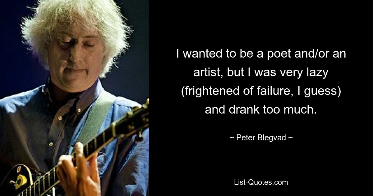 I wanted to be a poet and/or an artist, but I was very lazy (frightened of failure, I guess) and drank too much. — © Peter Blegvad