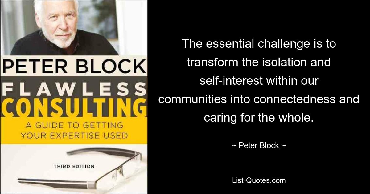 The essential challenge is to transform the isolation and self-interest within our communities into connectedness and caring for the whole. — © Peter Block