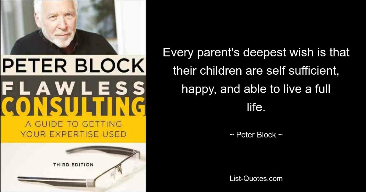 Every parent's deepest wish is that their children are self sufficient, happy, and able to live a full life. — © Peter Block