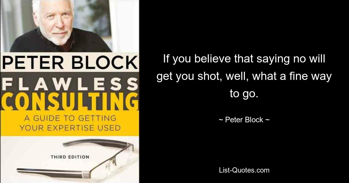 If you believe that saying no will get you shot, well, what a fine way to go. — © Peter Block