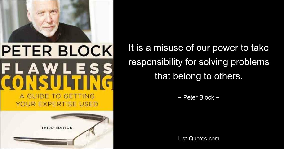 Es ist ein Missbrauch unserer Macht, Verantwortung für die Lösung von Problemen zu übernehmen, die anderen gehören. — © Peter Block