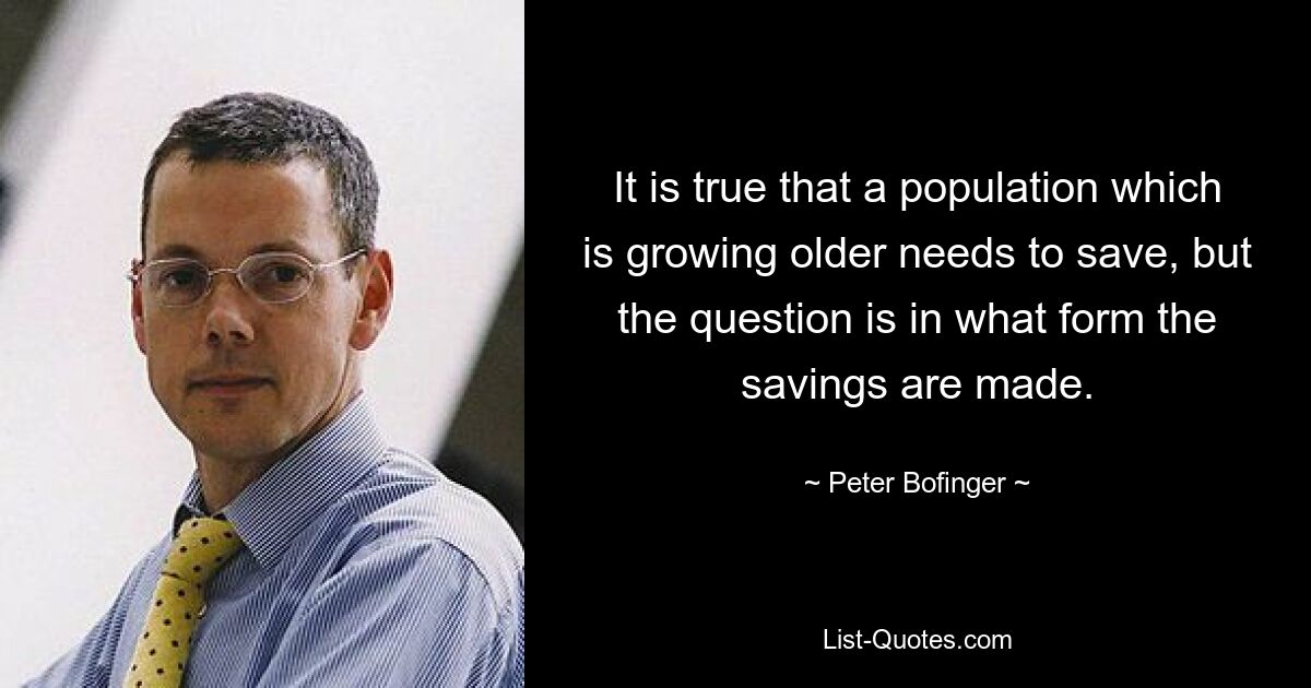 It is true that a population which is growing older needs to save, but the question is in what form the savings are made. — © Peter Bofinger