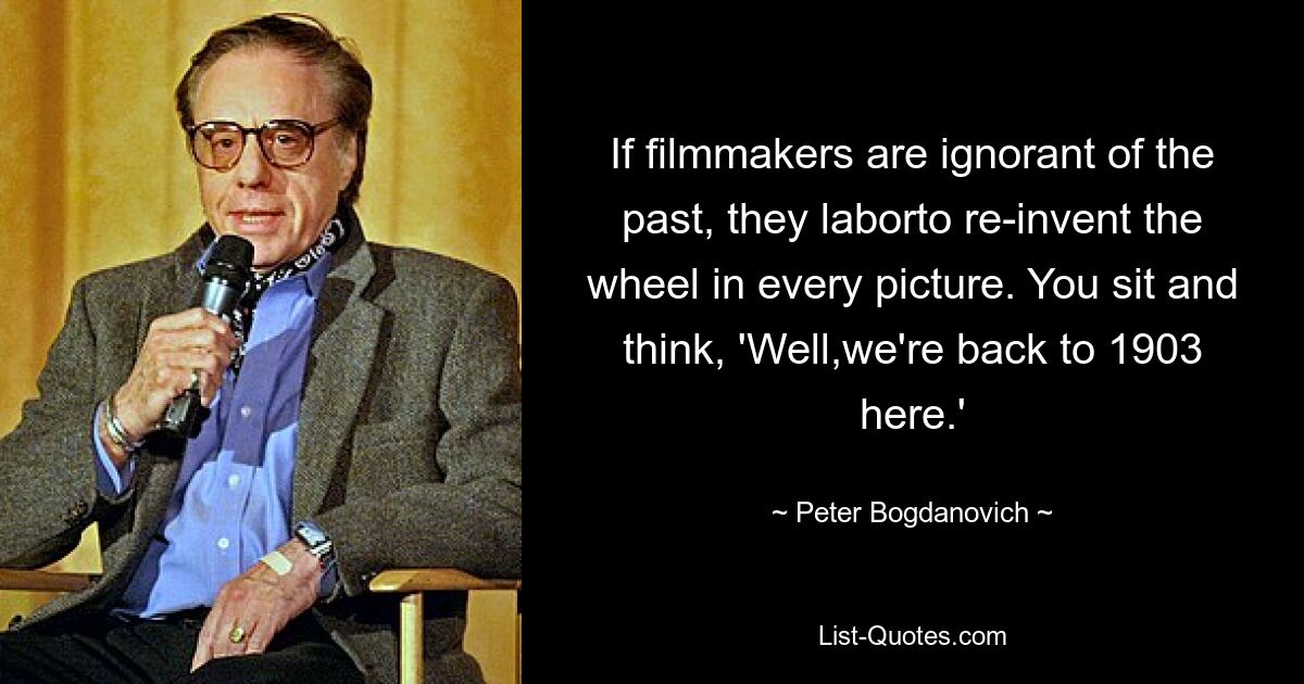 If filmmakers are ignorant of the past, they laborto re-invent the wheel in every picture. You sit and think, 'Well,we're back to 1903 here.' — © Peter Bogdanovich