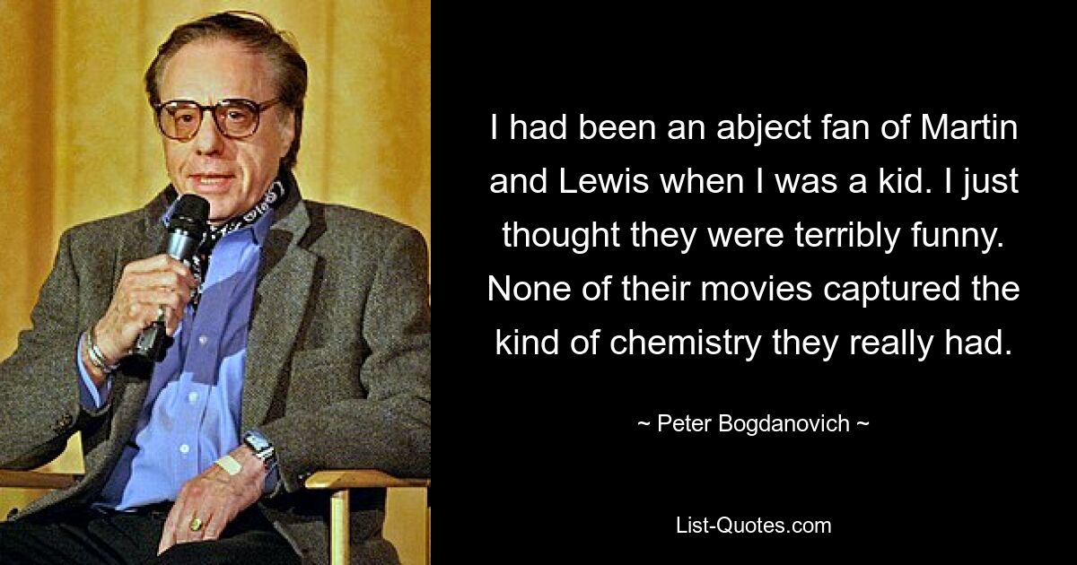 I had been an abject fan of Martin and Lewis when I was a kid. I just thought they were terribly funny. None of their movies captured the kind of chemistry they really had. — © Peter Bogdanovich