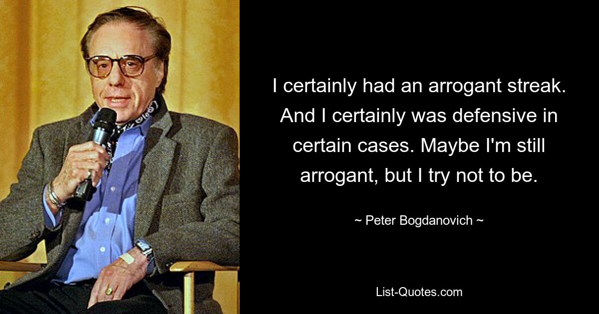 I certainly had an arrogant streak. And I certainly was defensive in certain cases. Maybe I'm still arrogant, but I try not to be. — © Peter Bogdanovich