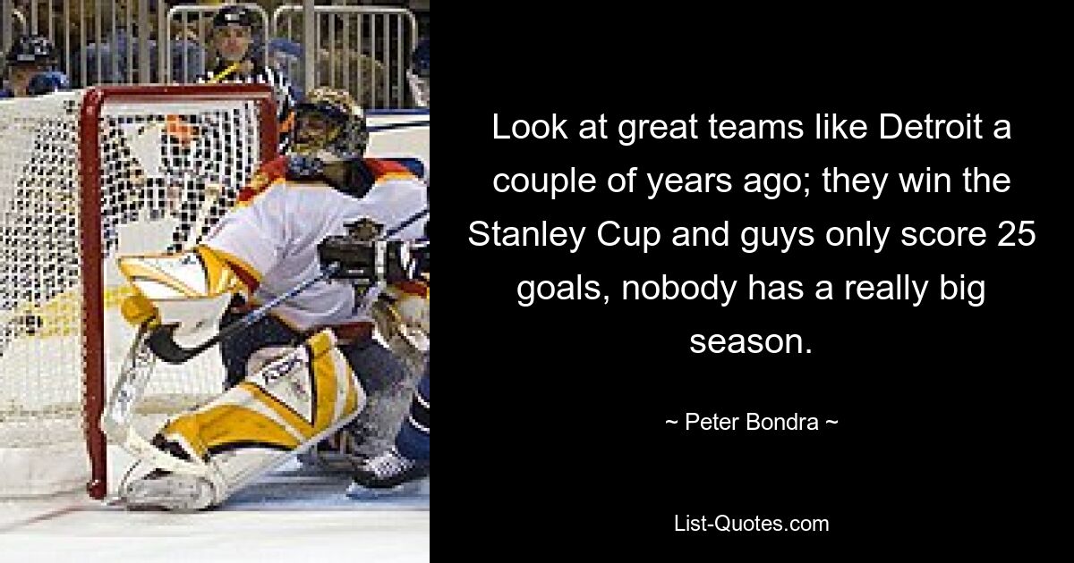 Look at great teams like Detroit a couple of years ago; they win the Stanley Cup and guys only score 25 goals, nobody has a really big season. — © Peter Bondra