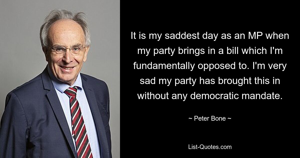 It is my saddest day as an MP when my party brings in a bill which I'm fundamentally opposed to. I'm very sad my party has brought this in without any democratic mandate. — © Peter Bone