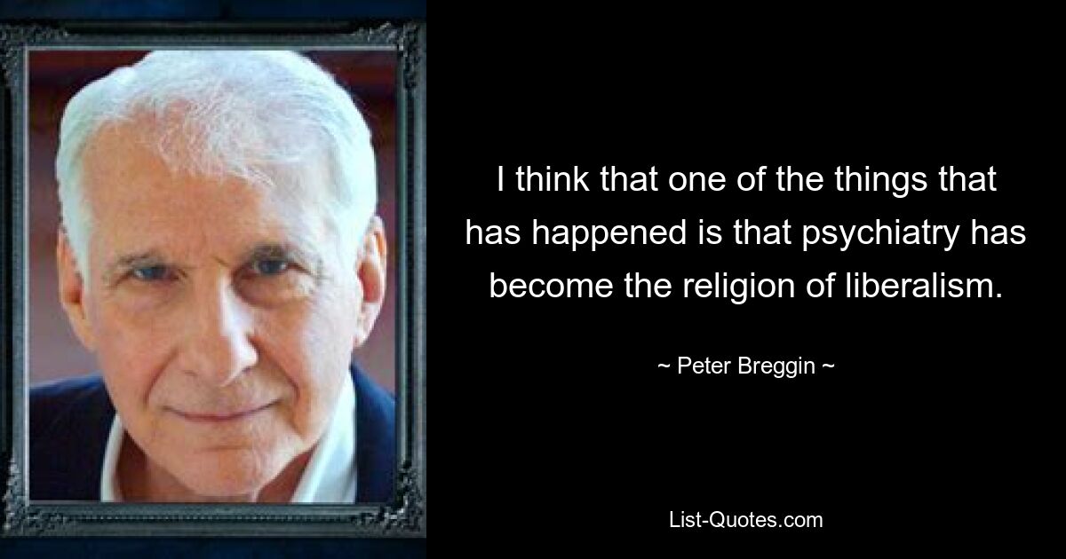 I think that one of the things that has happened is that psychiatry has become the religion of liberalism. — © Peter Breggin